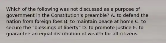 Which of the following was not discussed as a purpose of government in the Constitution's preamble? A. to defend the nation from foreign foes B. to maintain peace at home C. to secure the "blessings of liberty" D. to promote justice E. to guarantee an equal distribution of wealth for all citizens