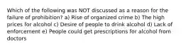 Which of the following was NOT discussed as a reason for the failure of prohibition? a) Rise of organized crime b) The high prices for alcohol c) Desire of people to drink alcohol d) Lack of enforcement e) People could get prescriptions for alcohol from doctors