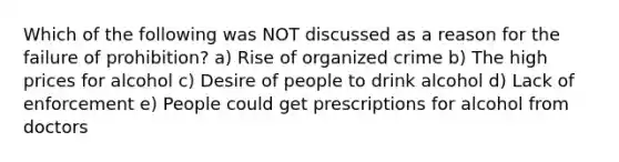 Which of the following was NOT discussed as a reason for the failure of prohibition? a) Rise of organized crime b) The high prices for alcohol c) Desire of people to drink alcohol d) Lack of enforcement e) People could get prescriptions for alcohol from doctors