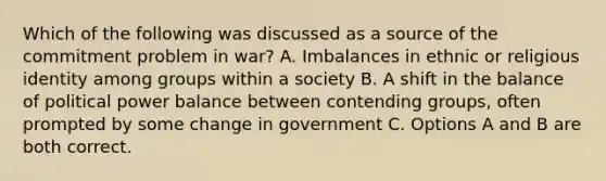 Which of the following was discussed as a source of the commitment problem in war? A. Imbalances in ethnic or religious identity among groups within a society B. A shift in the balance of political power balance between contending groups, often prompted by some change in government C. Options A and B are both correct.