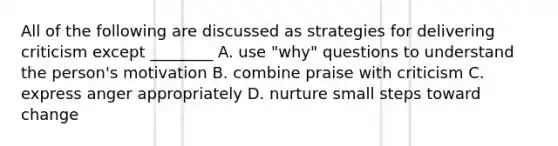 All of the following are discussed as strategies for delivering criticism except ________ A. use "why" questions to understand the person's motivation B. combine praise with criticism C. express anger appropriately D. nurture small steps toward change