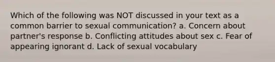 Which of the following was NOT discussed in your text as a common barrier to sexual communication? a. Concern about partner's response b. Conflicting attitudes about sex c. Fear of appearing ignorant d. Lack of sexual vocabulary