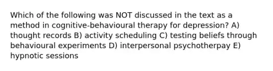 Which of the following was NOT discussed in the text as a method in cognitive-behavioural therapy for depression? A) thought records B) activity scheduling C) testing beliefs through behavioural experiments D) interpersonal psychotherpay E) hypnotic sessions