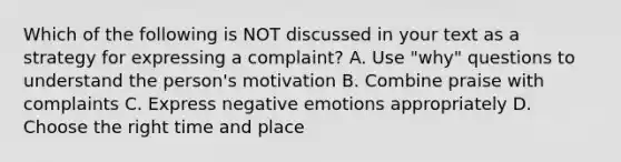 Which of the following is NOT discussed in your text as a strategy for expressing a complaint? A. Use "why" questions to understand the person's motivation B. Combine praise with complaints C. Express negative emotions appropriately D. Choose the right time and place