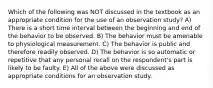 Which of the following was NOT discussed in the textbook as an appropriate condition for the use of an observation study? A) There is a short time interval between the beginning and end of the behavior to be observed. B) The behavior must be amenable to physiological measurement. C) The behavior is public and therefore readily observed. D) The behavior is so automatic or repetitive that any personal recall on the respondent's part is likely to be faulty. E) All of the above were discussed as appropriate conditions for an observation study.