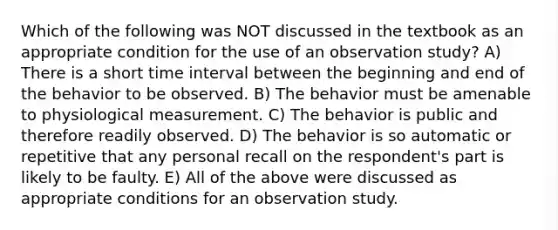 Which of the following was NOT discussed in the textbook as an appropriate condition for the use of an observation study? A) There is a short time interval between the beginning and end of the behavior to be observed. B) The behavior must be amenable to physiological measurement. C) The behavior is public and therefore readily observed. D) The behavior is so automatic or repetitive that any personal recall on the respondent's part is likely to be faulty. E) All of the above were discussed as appropriate conditions for an observation study.