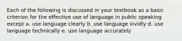 Each of the following is discussed in your textbook as a basic criterion for the effective use of language in public speaking except a. use language clearly b. use language vividly d. use language technically e. use language accurately