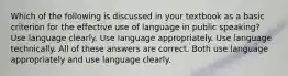 Which of the following is discussed in your textbook as a basic criterion for the effective use of language in public speaking? Use language clearly. Use language appropriately. Use language technically. All of these answers are correct. Both use language appropriately and use language clearly.