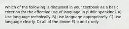 Which of the following is discussed in your textbook as a basic criterion for the effective use of language in public speaking? A) Use language technically. B) Use language appropriately. C) Use language clearly. D) all of the above E) b and c only