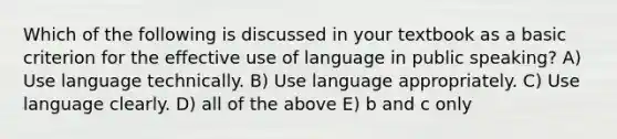 Which of the following is discussed in your textbook as a basic criterion for the effective use of language in public speaking? A) Use language technically. B) Use language appropriately. C) Use language clearly. D) all of the above E) b and c only