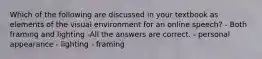 Which of the following are discussed in your textbook as elements of the visual environment for an online speech? - Both framing and lighting -All the answers are correct. - personal appearance - lighting - framing