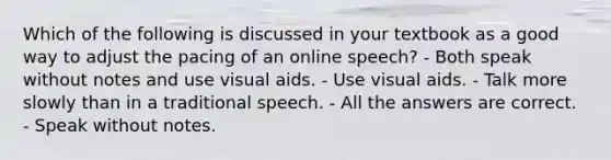 Which of the following is discussed in your textbook as a good way to adjust the pacing of an online speech? - Both speak without notes and use visual aids. - Use visual aids. - Talk more slowly than in a traditional speech. - All the answers are correct. - Speak without notes.