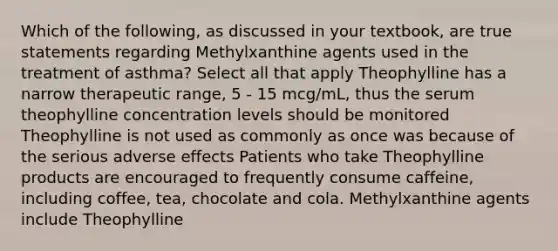 Which of the following, as discussed in your textbook, are true statements regarding Methylxanthine agents used in the treatment of asthma? Select all that apply Theophylline has a narrow therapeutic range, 5 - 15 mcg/mL, thus the serum theophylline concentration levels should be monitored Theophylline is not used as commonly as once was because of the serious adverse effects Patients who take Theophylline products are encouraged to frequently consume caffeine, including coffee, tea, chocolate and cola. Methylxanthine agents include Theophylline