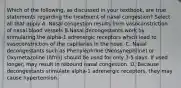 Which of the following, as discussed in your textbook, are true statements regarding the treatment of nasal congestion? Select all that apply A. Nasal congestion results from vasoconstriction of nasal blood vessels B.Nasal decongestants work by stimulating the alpha-1 adrenergic receptors which lead to vasoconstriction of the capillaries in the nose. C. Nasal decongestants such as Phenylephrine (Neosynephrine) or Oxymetazoline (Afrin) should be used for only 3-5 days. If used longer, may result in rebound nasal congestion. D. Because decongestants stimulate alpha-1 adrenergic receptors, they may cause hypertension.