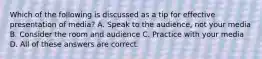 Which of the following is discussed as a tip for effective presentation of media? A. Speak to the audience, not your media B. Consider the room and audience C. Practice with your media D. All of these answers are correct.