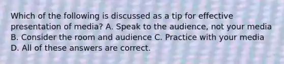 Which of the following is discussed as a tip for effective presentation of media? A. Speak to the audience, not your media B. Consider the room and audience C. Practice with your media D. All of these answers are correct.