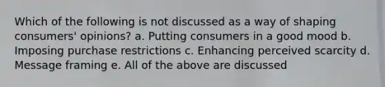 Which of the following is not discussed as a way of shaping consumers' opinions? a. Putting consumers in a good mood b. Imposing purchase restrictions c. Enhancing perceived scarcity d. Message framing e. All of the above are discussed