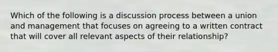 Which of the following is a discussion process between a union and management that focuses on agreeing to a written contract that will cover all relevant aspects of their relationship?