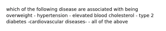 which of the following disease are associated with being overweight ​- hypertension - elevated blood cholesterol - type 2 diabetes -cardiovascular diseases- - all of the above