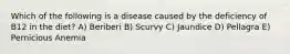 Which of the following is a disease caused by the deficiency of B12 in the diet? A) Beriberi B) Scurvy C) Jaundice D) Pellagra E) Pernicious Anemia