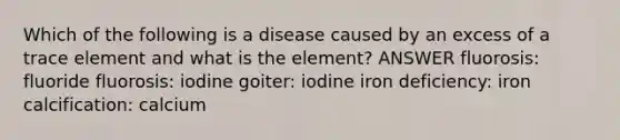 Which of the following is a disease caused by an excess of a trace element and what is the element? ANSWER fluorosis: fluoride fluorosis: iodine goiter: iodine iron deficiency: iron calcification: calcium