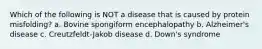 Which of the following is NOT a disease that is caused by protein misfolding? a. Bovine spongiform encephalopathy b. Alzheimer's disease c. Creutzfeldt-Jakob disease d. Down's syndrome