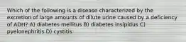 Which of the following is a disease characterized by the excretion of large amounts of dilute urine caused by a deficiency of ADH? A) diabetes mellitus B) diabetes insipidus C) pyelonephritis D) cystitis