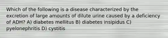 Which of the following is a disease characterized by the excretion of large amounts of dilute urine caused by a deficiency of ADH? A) diabetes mellitus B) diabetes insipidus C) pyelonephritis D) cystitis