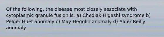 Of the following, the disease most closely associate with cytoplasmic granule fusion is: a) Chediak-Higashi syndrome b) Pelger-Huet anomaly c) May-Hegglin anomaly d) Alder-Reilly anomaly