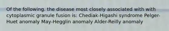 Of the following. the disease most closely associated with with cytoplasmic granule fusion is: Chediak-Higashi syndrome Pelger-Huet anomaly May-Hegglin anomaly Alder-Reilly anomaly