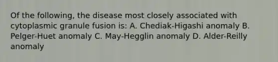 Of the following, the disease most closely associated with cytoplasmic granule fusion is: A. Chediak-Higashi anomaly B. Pelger-Huet anomaly C. May-Hegglin anomaly D. Alder-Reilly anomaly