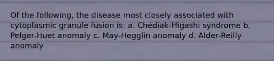 Of the following, the disease most closely associated with cytoplasmic granule fusion is: a. Chédiak-Higashi syndrome b. Pelger-Huet anomaly c. May-Hegglin anomaly d. Alder-Reilly anomaly