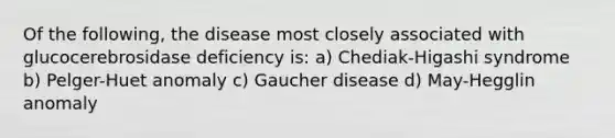 Of the following, the disease most closely associated with glucocerebrosidase deficiency is: a) Chediak-Higashi syndrome b) Pelger-Huet anomaly c) Gaucher disease d) May-Hegglin anomaly