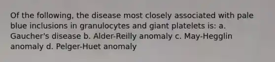 Of the following, the disease most closely associated with pale blue inclusions in granulocytes and giant platelets is: a. Gaucher's disease b. Alder-Reilly anomaly c. May-Hegglin anomaly d. Pelger-Huet anomaly