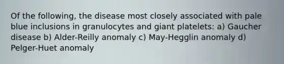 Of the following, the disease most closely associated with pale blue inclusions in granulocytes and giant platelets: a) Gaucher disease b) Alder-Reilly anomaly c) May-Hegglin anomaly d) Pelger-Huet anomaly