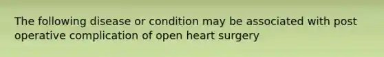 The following disease or condition may be associated with post operative complication of open heart surgery