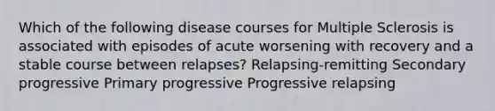 Which of the following disease courses for Multiple Sclerosis is associated with episodes of acute worsening with recovery and a stable course between relapses? Relapsing-remitting Secondary progressive Primary progressive Progressive relapsing