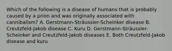 Which of the following is a disease of humans that is probably caused by a prion and was originally associated with cannibalism? A. Gerstmann-Sträussler-Scheinker disease B. Creutzfeld-Jakob disease C. Kuru D. Gerstmann-Sträussler-Scheinker and Creutzfeld-Jakob diseases E. Both Creutzfeld-Jakob disease and kuru