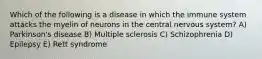 Which of the following is a disease in which the immune system attacks the myelin of neurons in the central nervous system? A) Parkinson's disease B) Multiple sclerosis C) Schizophrenia D) Epilepsy E) Rett syndrome