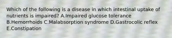 Which of the following is a disease in which intestinal uptake of nutrients is impaired? A.Impaired glucose tolerance B.Hemorrhoids C.Malabsorption syndrome D.Gastrocolic reflex E.Constipation