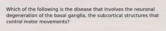 Which of the following is the disease that involves the neuronal degeneration of the basal ganglia, the subcortical structures that control motor movements?