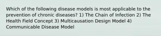 Which of the following disease models is most applicable to the prevention of chronic diseases? 1) The Chain of Infection 2) The Health Field Concept 3) Multicausation Design Model 4) Communicable Disease Model