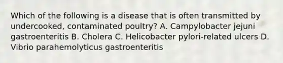 Which of the following is a disease that is often transmitted by undercooked, contaminated poultry? A. Campylobacter jejuni gastroenteritis B. Cholera C. Helicobacter pylori-related ulcers D. Vibrio parahemolyticus gastroenteritis