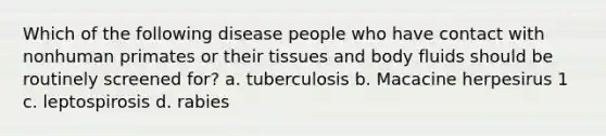 Which of the following disease people who have contact with nonhuman primates or their tissues and body fluids should be routinely screened for? a. tuberculosis b. Macacine herpesirus 1 c. leptospirosis d. rabies