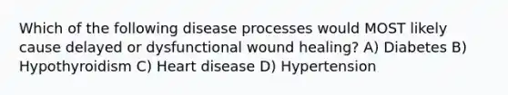 Which of the following disease processes would MOST likely cause delayed or dysfunctional wound healing? A) Diabetes B) Hypothyroidism C) Heart disease D) Hypertension