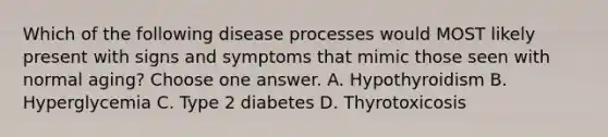 Which of the following disease processes would MOST likely present with signs and symptoms that mimic those seen with normal aging? Choose one answer. A. Hypothyroidism B. Hyperglycemia C. Type 2 diabetes D. Thyrotoxicosis