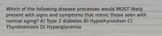 Which of the following disease processes would MOST likely present with signs and symptoms that mimic those seen with normal aging? A) Type 2 diabetes B) Hypothyroidism C) Thyrotoxicosis D) Hyperglycemia