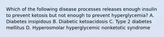 Which of the following disease processes releases enough insulin to prevent ketosis but not enough to prevent hyperglycemia? A. Diabetes insipidous B. Diabetic ketoacidosis C. Type 2 diabetes mellitus D. Hyperosmolar hyperglycemic nonketotic syndrome