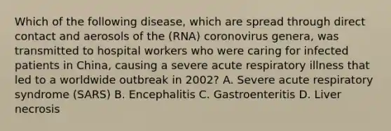 Which of the following disease, which are spread through direct contact and aerosols of the (RNA) coronovirus genera, was transmitted to hospital workers who were caring for infected patients in China, causing a severe acute respiratory illness that led to a worldwide outbreak in 2002? A. Severe acute respiratory syndrome (SARS) B. Encephalitis C. Gastroenteritis D. Liver necrosis