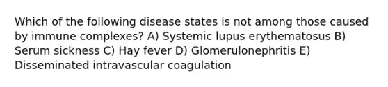 Which of the following disease states is not among those caused by immune complexes? A) Systemic lupus erythematosus B) Serum sickness C) Hay fever D) Glomerulonephritis E) Disseminated intravascular coagulation